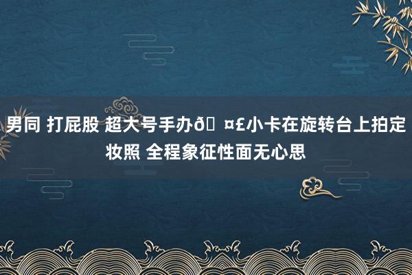 男同 打屁股 超大号手办🤣小卡在旋转台上拍定妆照 全程象征性面无心思