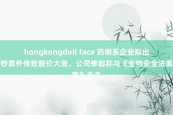 hongkongdoll face 药明系企业拟出售国际钞票外传致股价大涨，公司修起称与《生物安全法案》无关