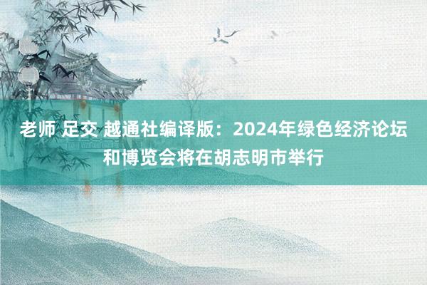 老师 足交 越通社编译版：2024年绿色经济论坛和博览会将在胡志明市举行