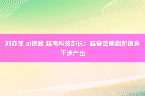 刘亦菲 ai换脸 越南科技部长：越需空隙翻新创意干涉产出