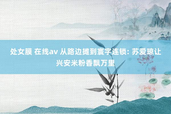 处女膜 在线av 从路边摊到寰宇连锁: 苏爱琼让兴安米粉香飘万里