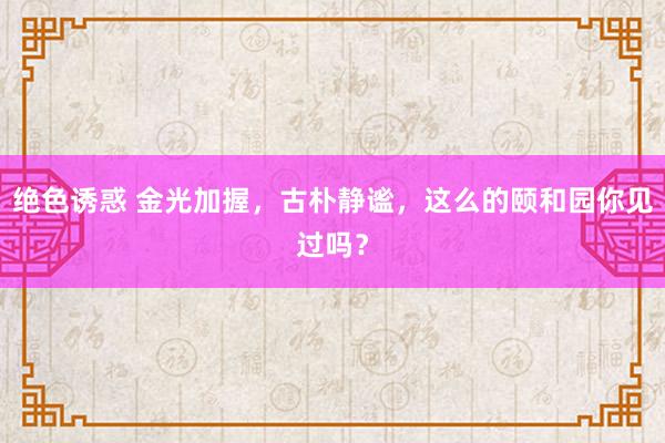 绝色诱惑 金光加握，古朴静谧，这么的颐和园你见过吗？