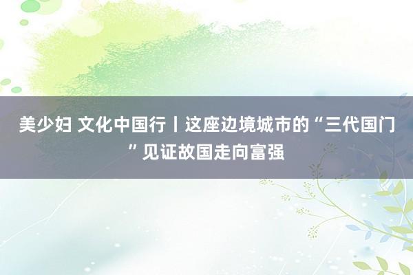 美少妇 文化中国行丨这座边境城市的“三代国门”见证故国走向富强