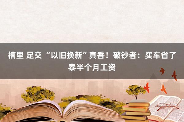 楠里 足交 “以旧换新”真香！破钞者：买车省了泰半个月工资