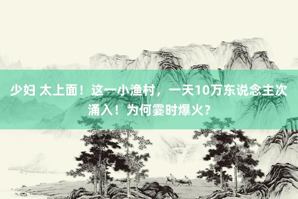 少妇 太上面！这一小渔村，一天10万东说念主次涌入！为何霎时爆火？