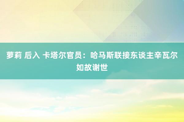 萝莉 后入 卡塔尔官员：哈马斯联接东谈主辛瓦尔如故谢世