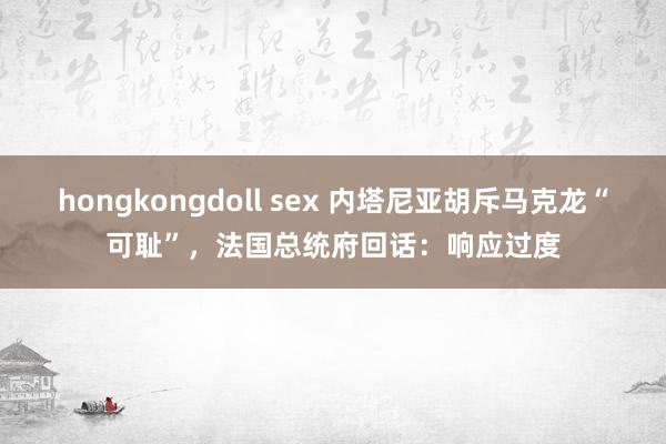 hongkongdoll sex 内塔尼亚胡斥马克龙“可耻”，法国总统府回话：响应过度