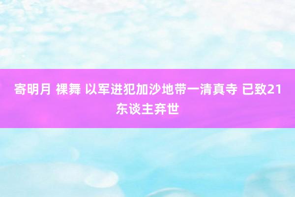 寄明月 裸舞 以军进犯加沙地带一清真寺 已致21东谈主弃世