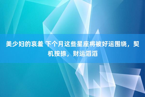 美少妇的哀羞 下个月这些星座将被好运围绕，契机按捺，财运滔滔