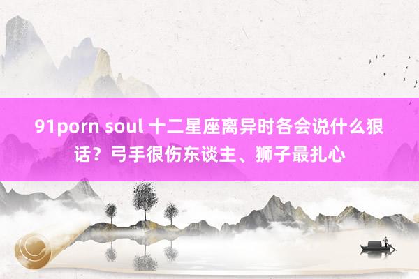 91porn soul 十二星座离异时各会说什么狠话？弓手很伤东谈主、狮子最扎心