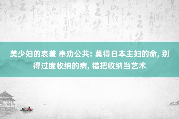 美少妇的哀羞 奉劝公共: 莫得日本主妇的命， 别得过度收纳的病， 错把收纳当艺术