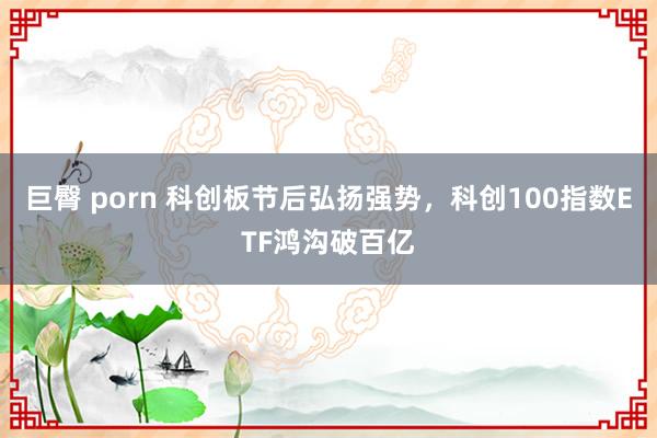 巨臀 porn 科创板节后弘扬强势，科创100指数ETF鸿沟破百亿