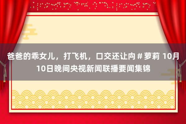 爸爸的乖女儿，打飞机，口交还让禸＃萝莉 10月10日晚间央视新闻联播要闻集锦