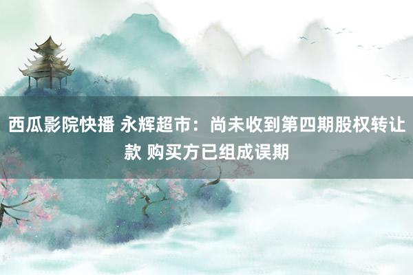 西瓜影院快播 永辉超市：尚未收到第四期股权转让款 购买方已组成误期