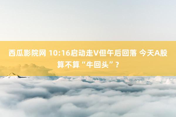 西瓜影院网 10:16启动走V但午后回落 今天A股算不算“牛回头”？