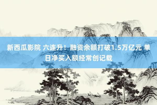 新西瓜影院 六连升！融资余额打破1.5万亿元 单日净买入额经常创记载