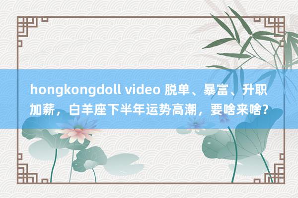 hongkongdoll video 脱单、暴富、升职加薪，白羊座下半年运势高潮，要啥来啥？