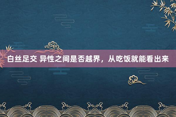 白丝足交 异性之间是否越界，从吃饭就能看出来