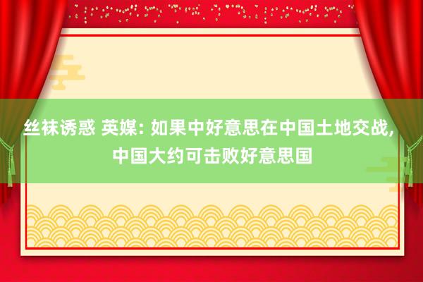 丝袜诱惑 英媒: 如果中好意思在中国土地交战， 中国大约可击败好意思国