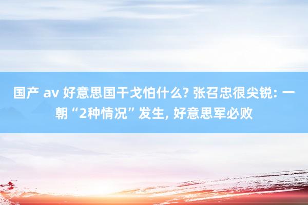 国产 av 好意思国干戈怕什么? 张召忠很尖锐: 一朝“2种情况”发生， 好意思军必败