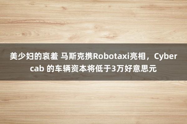 美少妇的哀羞 马斯克携Robotaxi亮相，Cybercab 的车辆资本将低于3万好意思元