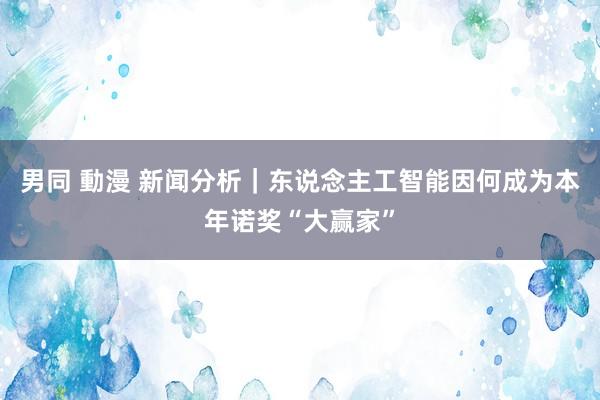 男同 動漫 新闻分析｜东说念主工智能因何成为本年诺奖“大赢家”