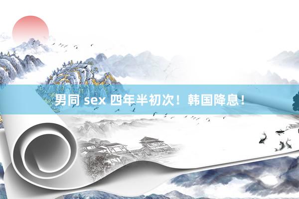 男同 sex 四年半初次！韩国降息！