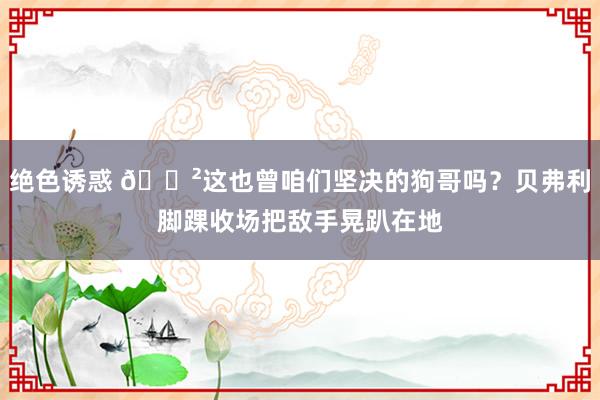 绝色诱惑 😲这也曾咱们坚决的狗哥吗？贝弗利脚踝收场把敌手晃趴在地