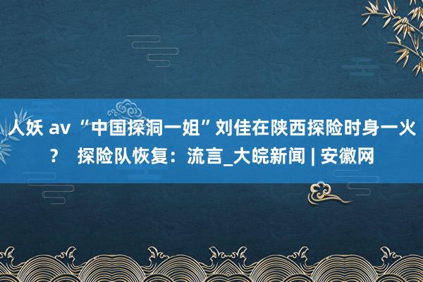 人妖 av “中国探洞一姐”刘佳在陕西探险时身一火？  探险队恢复：流言_大皖新闻 | 安徽网