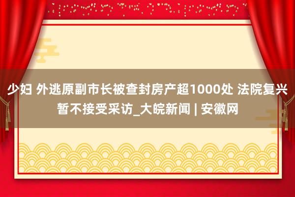 少妇 外逃原副市长被查封房产超1000处 法院复兴暂不接受采访_大皖新闻 | 安徽网