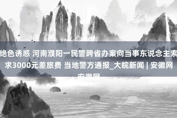 绝色诱惑 河南濮阳一民警跨省办案向当事东说念主索求3000元差旅费 当地警方通报_大皖新闻 | 安徽网