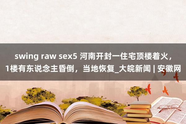 swing raw sex5 河南开封一住宅顶楼着火，1楼有东说念主昏倒，当地恢复_大皖新闻 | 安徽网