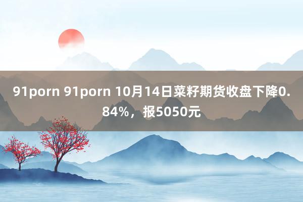 91porn 91porn 10月14日菜籽期货收盘下降0.84%，报5050元