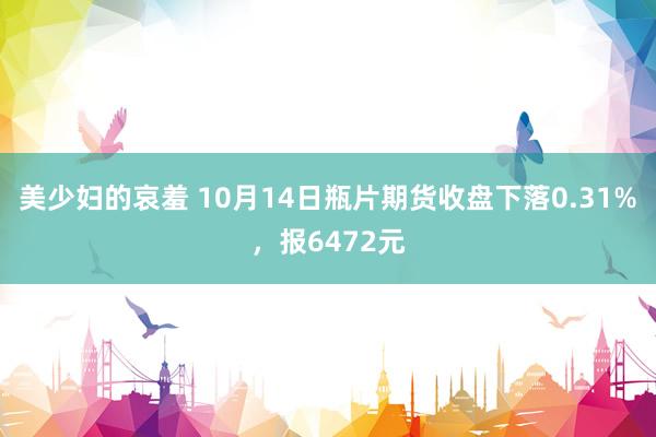 美少妇的哀羞 10月14日瓶片期货收盘下落0.31%，报6472元