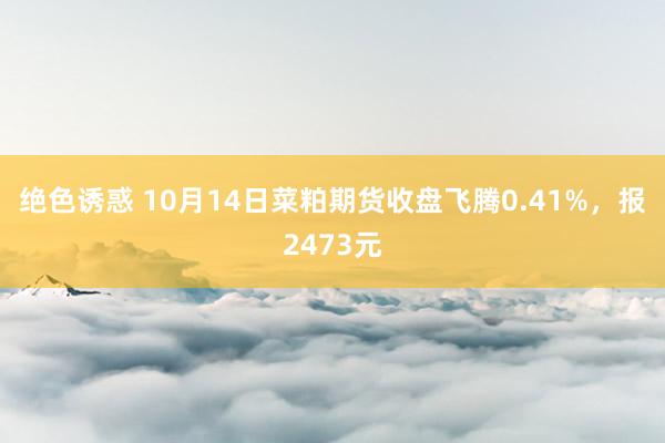 绝色诱惑 10月14日菜粕期货收盘飞腾0.41%，报2473元