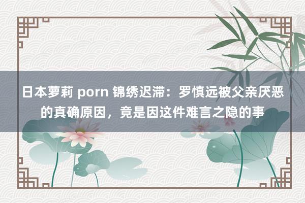 日本萝莉 porn 锦绣迟滞：罗慎远被父亲厌恶的真确原因，竟是因这件难言之隐的事