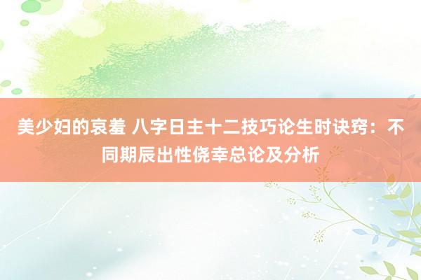 美少妇的哀羞 八字日主十二技巧论生时诀窍：不同期辰出性侥幸总论及分析