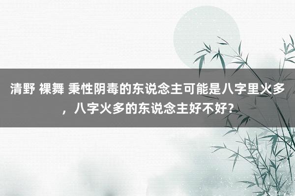 清野 裸舞 秉性阴毒的东说念主可能是八字里火多，八字火多的东说念主好不好？