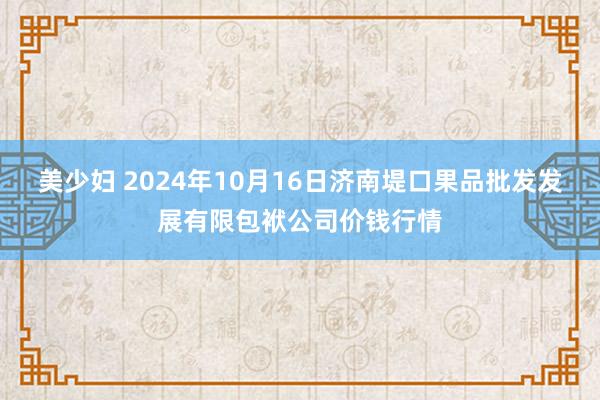 美少妇 2024年10月16日济南堤口果品批发发展有限包袱公司价钱行情