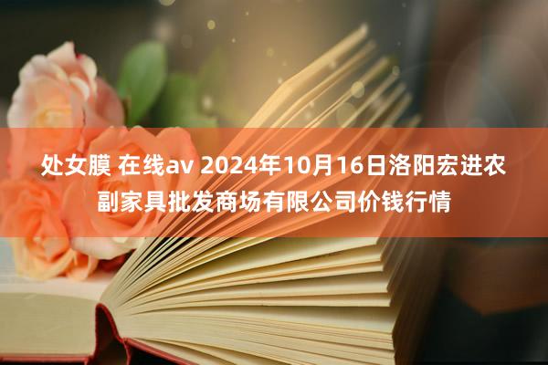 处女膜 在线av 2024年10月16日洛阳宏进农副家具批发商场有限公司价钱行情