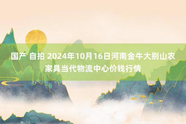 国产 自拍 2024年10月16日河南金牛大别山农家具当代物流中心价钱行情