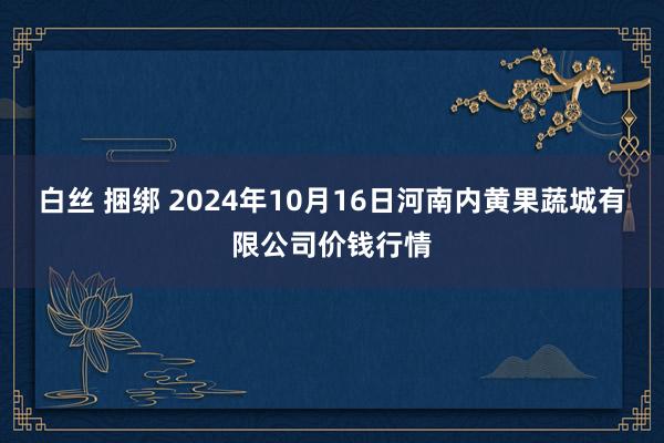 白丝 捆绑 2024年10月16日河南内黄果蔬城有限公司价钱行情