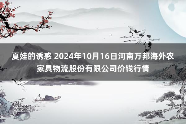 夏娃的诱惑 2024年10月16日河南万邦海外农家具物流股份有限公司价钱行情