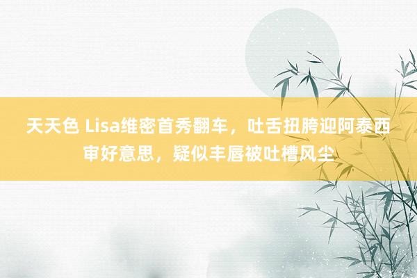 天天色 Lisa维密首秀翻车，吐舌扭胯迎阿泰西审好意思，疑似丰唇被吐槽风尘