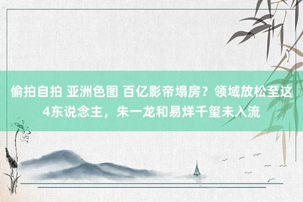 偷拍自拍 亚洲色图 百亿影帝塌房？领域放松至这4东说念主，朱一龙和易烊千玺未入流