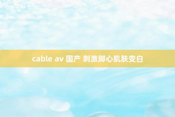 cable av 国产 刺激脚心肌肤变白