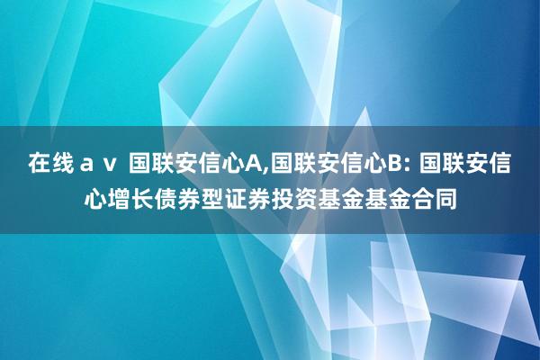 在线ａｖ 国联安信心A，国联安信心B: 国联安信心增长债券型证券投资基金基金合同