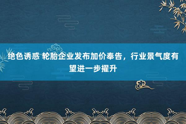 绝色诱惑 轮胎企业发布加价奉告，行业景气度有望进一步擢升