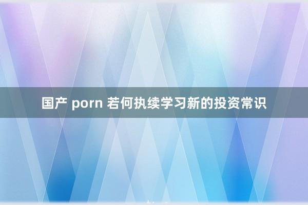 国产 porn 若何执续学习新的投资常识