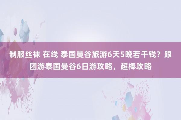 制服丝袜 在线 泰国曼谷旅游6天5晚若干钱？跟团游泰国曼谷6日游攻略，超棒攻略